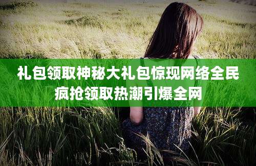 礼包领取神秘大礼包惊现网络全民疯抢领取热潮引爆全网