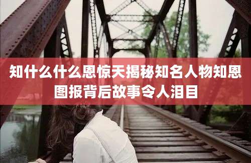 知什么什么恩惊天揭秘知名人物知恩图报背后故事令人泪目