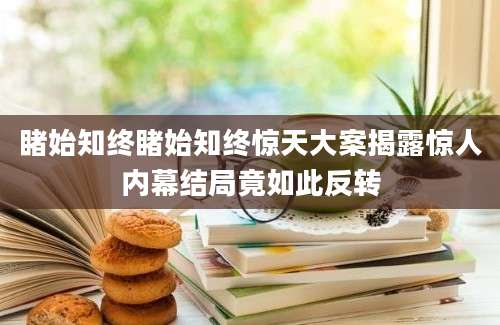 睹始知终睹始知终惊天大案揭露惊人内幕结局竟如此反转