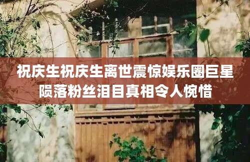 祝庆生祝庆生离世震惊娱乐圈巨星陨落粉丝泪目真相令人惋惜