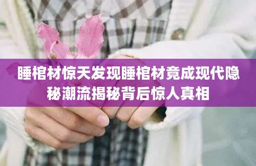 睡棺材惊天发现睡棺材竟成现代隐秘潮流揭秘背后惊人真相