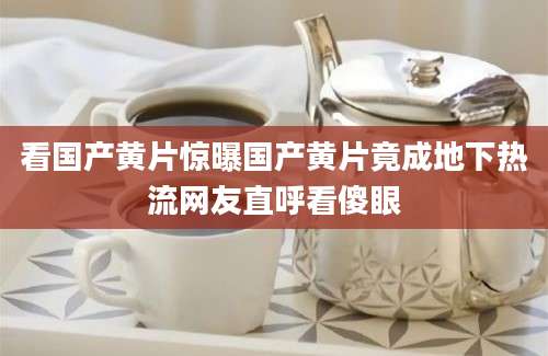 看国产黄片惊曝国产黄片竟成地下热流网友直呼看傻眼
