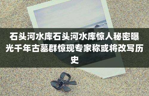 石头河水库石头河水库惊人秘密曝光千年古墓群惊现专家称或将改写历史