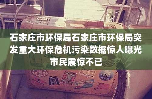 石家庄市环保局石家庄市环保局突发重大环保危机污染数据惊人曝光市民震惊不已