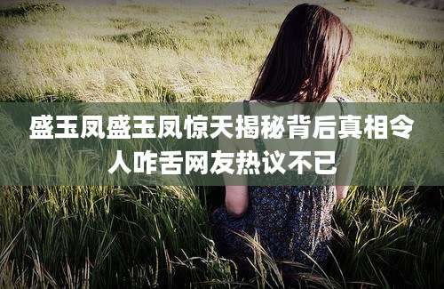 盛玉凤盛玉凤惊天揭秘背后真相令人咋舌网友热议不已