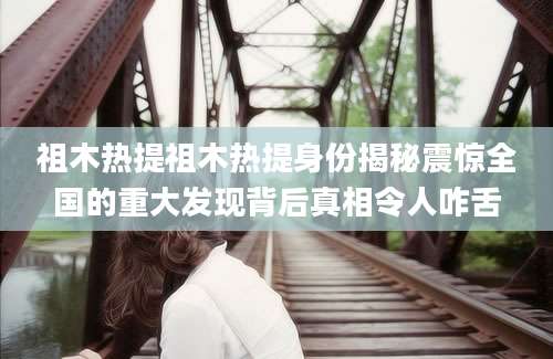祖木热提祖木热提身份揭秘震惊全国的重大发现背后真相令人咋舌