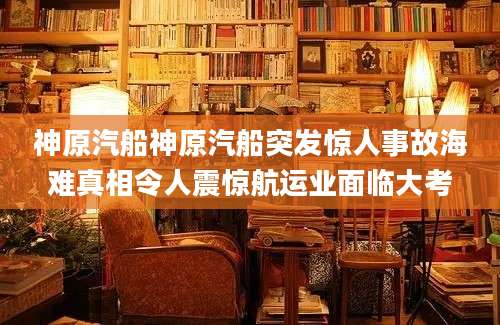 神原汽船神原汽船突发惊人事故海难真相令人震惊航运业面临大考