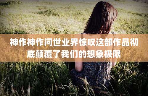 神作神作问世业界惊叹这部作品彻底颠覆了我们的想象极限