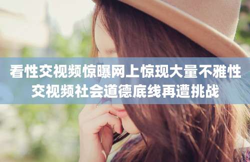 看性交视频惊曝网上惊现大量不雅性交视频社会道德底线再遭挑战