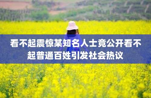 看不起震惊某知名人士竟公开看不起普通百姓引发社会热议