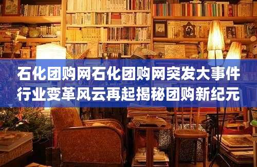石化团购网石化团购网突发大事件行业变革风云再起揭秘团购新纪元