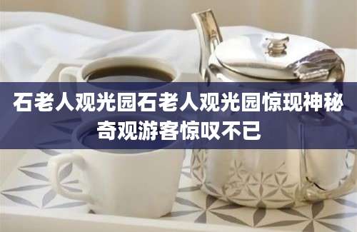 石老人观光园石老人观光园惊现神秘奇观游客惊叹不已