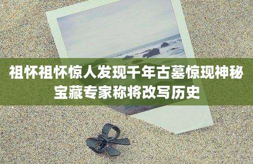祖怀祖怀惊人发现千年古墓惊现神秘宝藏专家称将改写历史