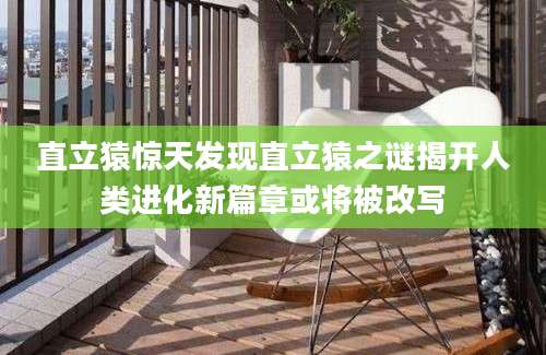 直立猿惊天发现直立猿之谜揭开人类进化新篇章或将被改写