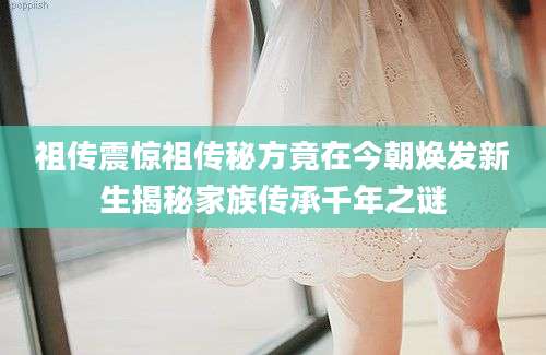 祖传震惊祖传秘方竟在今朝焕发新生揭秘家族传承千年之谜