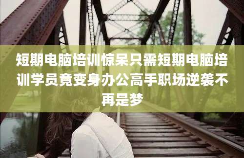 短期电脑培训惊呆只需短期电脑培训学员竟变身办公高手职场逆袭不再是梦