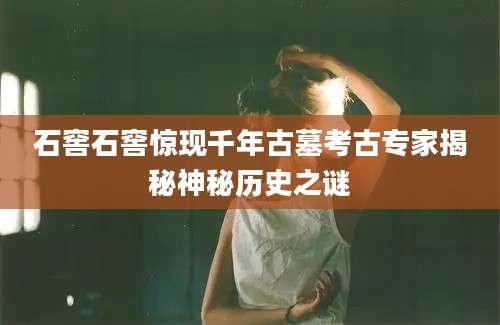 石窖石窖惊现千年古墓考古专家揭秘神秘历史之谜