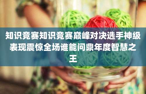 知识竞赛知识竞赛巅峰对决选手神级表现震惊全场谁能问鼎年度智慧之王