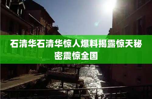 石清华石清华惊人爆料揭露惊天秘密震惊全国