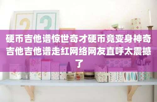 硬币吉他谱惊世奇才硬币竟变身神奇吉他吉他谱走红网络网友直呼太震撼了