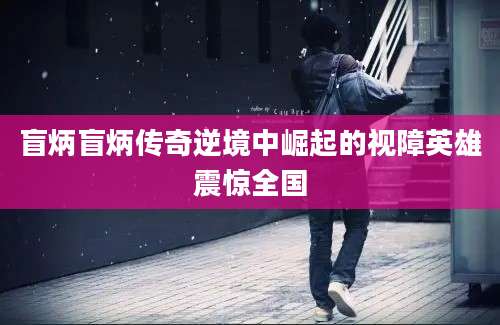 盲炳盲炳传奇逆境中崛起的视障英雄震惊全国