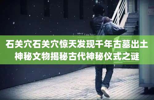 石关穴石关穴惊天发现千年古墓出土神秘文物揭秘古代神秘仪式之谜
