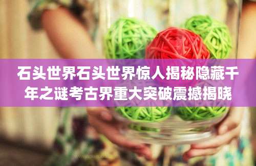 石头世界石头世界惊人揭秘隐藏千年之谜考古界重大突破震撼揭晓