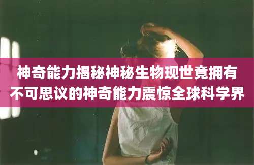 神奇能力揭秘神秘生物现世竟拥有不可思议的神奇能力震惊全球科学界