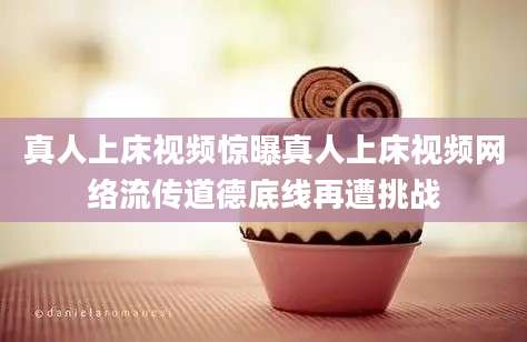 真人上床视频惊曝真人上床视频网络流传道德底线再遭挑战