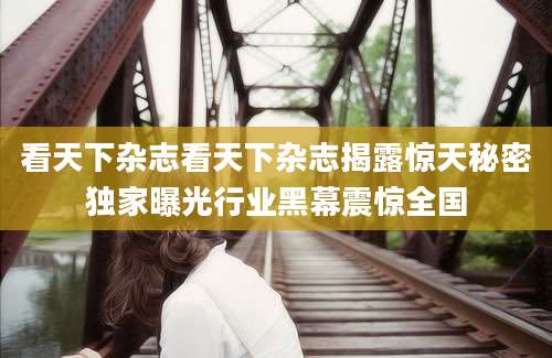 看天下杂志看天下杂志揭露惊天秘密独家曝光行业黑幕震惊全国