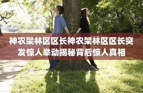 神农架林区区长神农架林区区长突发惊人举动揭秘背后惊人真相