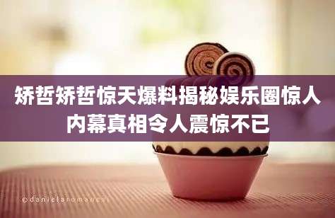 矫哲矫哲惊天爆料揭秘娱乐圈惊人内幕真相令人震惊不已