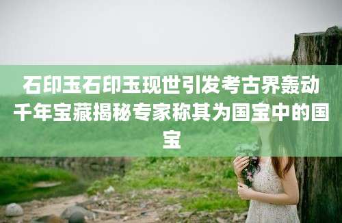 石印玉石印玉现世引发考古界轰动千年宝藏揭秘专家称其为国宝中的国宝