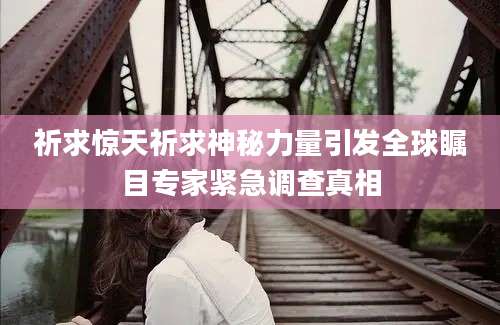 祈求惊天祈求神秘力量引发全球瞩目专家紧急调查真相
