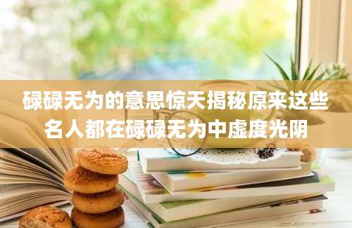 碌碌无为的意思惊天揭秘原来这些名人都在碌碌无为中虚度光阴