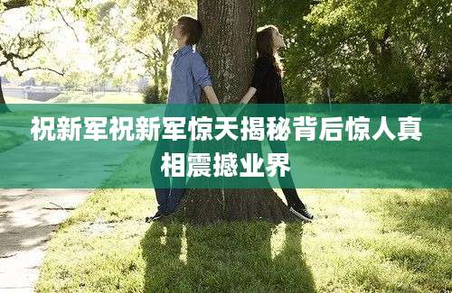 祝新军祝新军惊天揭秘背后惊人真相震撼业界