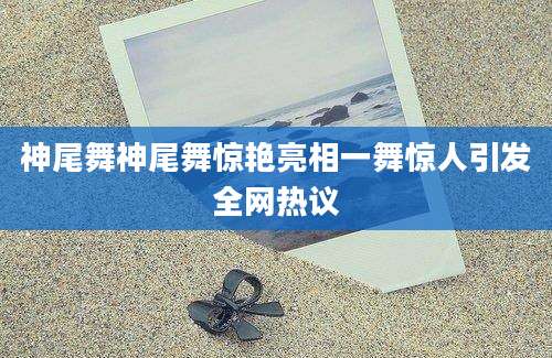 神尾舞神尾舞惊艳亮相一舞惊人引发全网热议