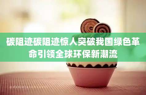 碳阻迹碳阻迹惊人突破我国绿色革命引领全球环保新潮流