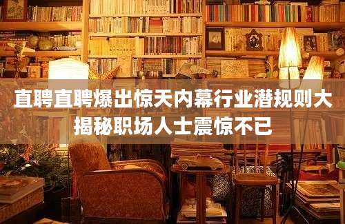 直聘直聘爆出惊天内幕行业潜规则大揭秘职场人士震惊不已
