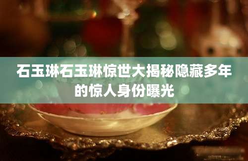 石玉琳石玉琳惊世大揭秘隐藏多年的惊人身份曝光