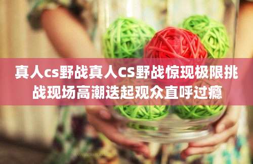 真人cs野战真人CS野战惊现极限挑战现场高潮迭起观众直呼过瘾