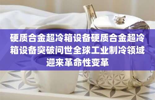 硬质合金超冷箱设备硬质合金超冷箱设备突破问世全球工业制冷领域迎来革命性变革