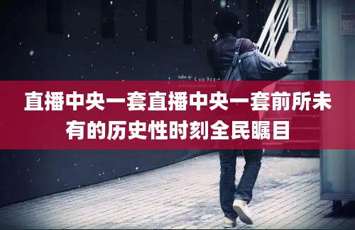 直播中央一套直播中央一套前所未有的历史性时刻全民瞩目