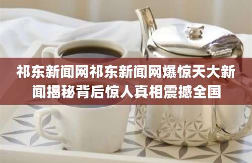 祁东新闻网祁东新闻网爆惊天大新闻揭秘背后惊人真相震撼全国
