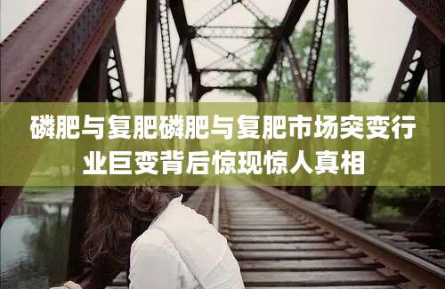 磷肥与复肥磷肥与复肥市场突变行业巨变背后惊现惊人真相