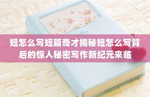 短怎么写短篇奇才揭秘短怎么写背后的惊人秘密写作新纪元来临