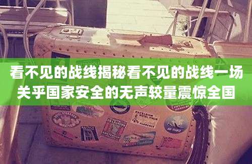 看不见的战线揭秘看不见的战线一场关乎国家安全的无声较量震惊全国