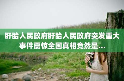 盱眙人民政府盱眙人民政府突发重大事件震惊全国真相竟然是...