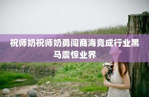 祝师奶祝师奶勇闯商海竟成行业黑马震惊业界
