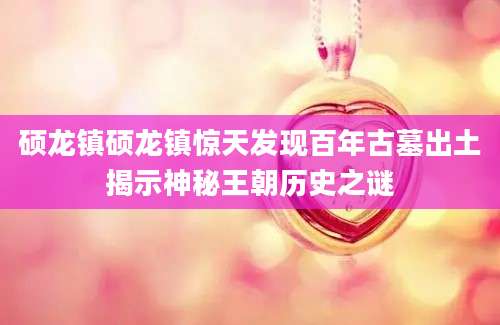 硕龙镇硕龙镇惊天发现百年古墓出土揭示神秘王朝历史之谜